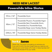 Lucky Laces Powerslide Inline Skates Lace Length Guide  137cm / 54" Powerslide Zoom 183cm / 72" Powerslide Phuzion, Powerslide Argon 
Powerslide Next, Powerslide Storm, Powerslide Evo, Powerslide Kaze, 
Powerslide Reign Junior Hockey Skates 244cm / 96" Powerslide Reign Senior Hockey Skates - Lucky Skates 