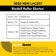 Lucky Laces 137cm/54" Riedell Dart, 183cm/72" Riedell R3, Riedell 265, 244cm / 96" Riedell Solaris, Riedell Citizen, 
Riedell Raven, Riedell Celebrity, Riedell Angel, Riedell Crew, Riedell Zone, Riedell Blue Streak - Lucky Skates 