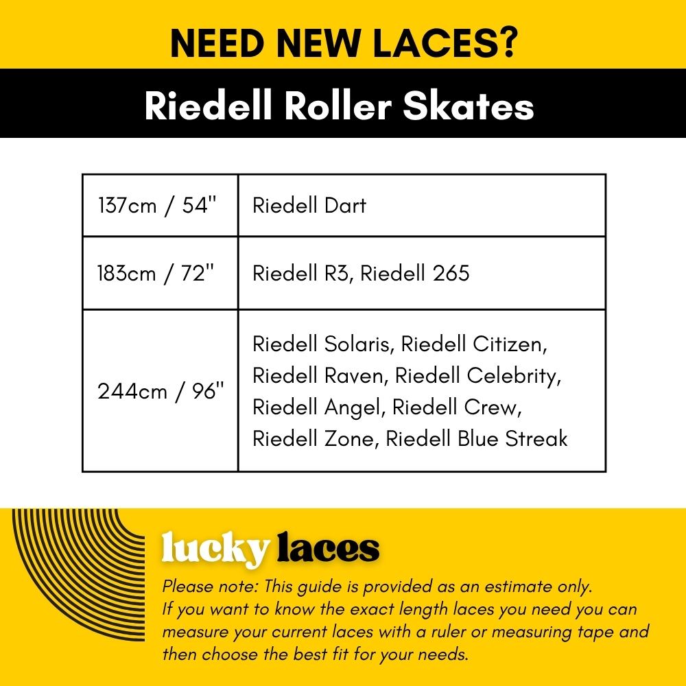 Lucky Laces 137cm/54" Riedell Dart, 183cm/72" Riedell R3, Riedell 265, 244cm / 96" Riedell Solaris, Riedell Citizen, 
Riedell Raven, Riedell Celebrity, Riedell Angel, Riedell Crew, Riedell Zone, Riedell Blue Streak - Lucky Skates 